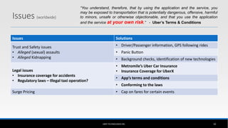 Issues (worldwide)
Issues Solutions
Trust and Safety issues
• Alleged (sexual) assaults
• Alleged Kidnapping
• Driver/Passenger information, GPS following rides
• Panic Button
• Background checks, identification of new technologies
Legal issues
• Insurance coverage for accidents
• Regulatory laws – Illegal taxi operation?
• Metromile’s Uber Car Insurance
• Insurance Coverage for UberX
• App’s terms and conditions
• Conforming to the laws
Surge Pricing • Cap on fares for certain events
UBER TECHNOLOGIES INC. 42
“You understand, therefore, that by using the application and the service, you
may be exposed to transportation that is potentially dangerous, offensive, harmful
to minors, unsafe or otherwise objectionable, and that you use the application
and the service at your own risk.” - Uber’s Terms & Conditions
 