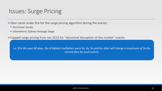 Issues: Surge Pricing
Uber came under fire for the surge pricing algorithm during the events:
 Hurricane Sandy
 (elsewhere) Sydney Hostage Siege
Capped surge pricing from Jan 2015 for “abnormal disruption of the market” events
 “If Uber puts surge pricing into effect during an abnormal disruption of the market, Uber will not set the price for
any transportation option above a multiple of the base fare to the determined…based on the prices set by Uber for
the same transportation option…during the sixty days preceding the commencement of the abnormal disruption of
the market. To determine the price cap for a transportation option in a city and surrounding area, Uber shall first
identify the three highest prices it set, on different days…Price cap shall be the next highest price that was set for
the same transportation option …not including the days on which the three highest prices were set.”
UBER TECHNOLOGIES INC. 48
i.e. If in the past 60 days, the 4 highest multipliers were 3x, 4x, 5x and 6x, Uber will charge a maximum of 3x the
normal fare for such events.
 