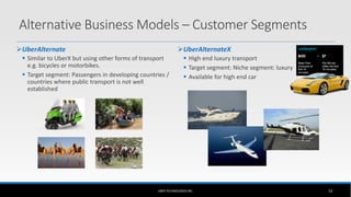 Alternative Business Models – Customer Segments
UberAlternate
 Similar to UberX but using other forms of transport
e.g. bicycles or motorbikes.
 Target segment: Passengers in developing countries /
countries where public transport is not well
established
UberAlternateX
 High end luxury transport
 Target segment: Niche segment: luxury
 Available for high end car
UBER TECHNOLOGIES INC. 52
 