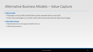 UBER TECHNOLOGIES INC. 54
Alternative Business Models – Value Capture
UberCredits
 Passenger can buy $100 of UberCredits and be rewarded with an extra $20.
 Entice more passengers to use Uber, which will increase demand and make drivers happy.
UberAdvertising
 Advertisements on the app and within the car
 Advertising revenue
 