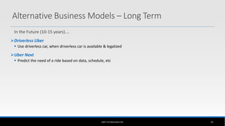 In the Future (10-15 years)....
Driverless Uber
 Use driverless car, when driverless car is available & legalized
Uber Next
 Predict the need of a ride based on data, schedule, etc
UBER TECHNOLOGIES INC. 55
Alternative Business Models – Long Term
 