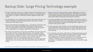 Backup Slide: Surge Pricing Technology example
In San Francisco, there can a high number of requesters at a
certain time where transportation services are requested so
that there is a spike in demand, while supply remains the
same.
In comparison, in a nearby city, such as San Jose, there is no
spike in demand for the transportation services or food
services at the same time.
Due to the limited availability (e.g., inventory) of drivers and
vehicles, the system can adjust the price for the service
(e.g., increase the cost) for the requesters in San Francisco
(or to requesters in a region within San Francisco).
For those requesters and service providers, the price for the
particular service can be adjusted (e.g., increased), while
the price (e.g., the default price value) for other requesters
and services providers in other areas remains the same. The
parsed data can also be stored in one of the system
databases, such as a pricing data database, so that the price
adjustment can retrieve previously parsed data at different
times.
Data is stored in appropriate system databases so that a
historical record can be maintained. The historical record
can include requester data and provider data received at
particular dates and times previously received.
In some examples, the historical data can also be used to
approximate the amount of requesters and the amount of
service providers at a particular geographic region at a
certain time and/or date.
In this manner, information can be collected, stored, and
maintained for future use (e.g., for price adjustment at a
later time or for predicting future supply and demand for
the service).
For example, the data collected on Friday evenings can be
useful in predicting supply and demand for future Friday
evenings (e.g., can be used to determine trends).
Forecasting future spikes in demand, for example, can be
useful in making sure a sufficient amount of service
providers are available at the future time to meet the high
demands.
UBER TECHNOLOGIES INC. 59
Source of image: Patent No: US 2013/0246207A1 by Uber Technologies Inc, System and Method for Dynamically Adjusting Prices for Services
 