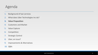 1. Background of taxi services
2. What does Uber Technologies Inc do?
3. Value Proposition
4. Customers and Market
5. Value Capture
6. Competition
7. Strategic Control
8. Uber, an issue?
9. Improvements & Alternatives
10. Q&A
UBER TECHNOLOGIES INC. 8
Agenda
 