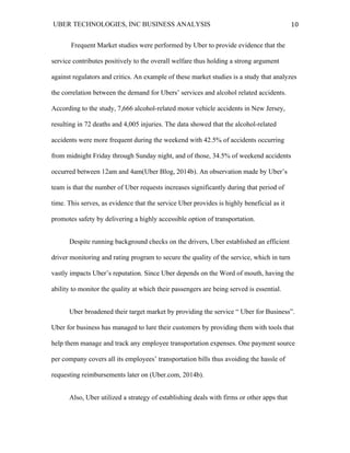 UBER TECHNOLOGIES, INC BUSINESS ANALYSIS 	
  
	
  
10	
  
Frequent Market studies were performed by Uber to provide evidence that the
service contributes positively to the overall welfare thus holding a strong argument
against regulators and critics. An example of these market studies is a study that analyzes
the correlation between the demand for Ubers’ services and alcohol related accidents.
According to the study, 7,666 alcohol-related motor vehicle accidents in New Jersey,
resulting in 72 deaths and 4,005 injuries. The data showed that the alcohol-related
accidents were more frequent during the weekend with 42.5% of accidents occurring
from midnight Friday through Sunday night, and of those, 34.5% of weekend accidents
occurred between 12am and 4am(Uber Blog, 2014b). An observation made by Uber’s
team is that the number of Uber requests increases significantly during that period of
time. This serves, as evidence that the service Uber provides is highly beneficial as it
promotes safety by delivering a highly accessible option of transportation.
Despite running background checks on the drivers, Uber established an efficient
driver monitoring and rating program to secure the quality of the service, which in turn
vastly impacts Uber’s reputation. Since Uber depends on the Word of mouth, having the
ability to monitor the quality at which their passengers are being served is essential.
Uber broadened their target market by providing the service “ Uber for Business”.
Uber for business has managed to lure their customers by providing them with tools that
help them manage and track any employee transportation expenses. One payment source
per company covers all its employees’ transportation bills thus avoiding the hassle of
requesting reimbursements later on (Uber.com, 2014b).
Also, Uber utilized a strategy of establishing deals with firms or other apps that
 