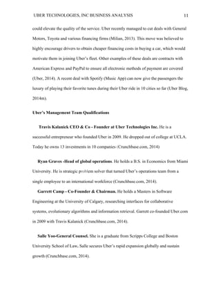 UBER TECHNOLOGIES, INC BUSINESS ANALYSIS 	
  
	
  
11	
  
could elevate the quality of the service. Uber recently managed to cut deals with General
Motors, Toyota and various financing firms (Milian, 2013). This move was believed to
highly encourage drivers to obtain cheaper financing costs in buying a car, which would
motivate them in joining Uber’s fleet. Other examples of these deals are contracts with
American Express and PayPal to ensure all electronic methods of payment are covered
(Uber, 2014). A recent deal with Spotify (Music App) can now give the passengers the
luxury of playing their favorite tunes during their Uber ride in 10 cities so far (Uber Blog,
2014m).
Uber’s Management Team Qualifications
Travis Kalanick CEO & Co - Founder at Uber Technologies Inc. He is a
successful entrepreneur who founded Uber in 2009. He dropped out of college at UCLA.
Today he owns 13 investments in 10 companies (Crunchbase.com, 2014)
Ryan Graves -Head of global operations. He holds a B.S. in Economics from Miami
University. He is strategic problem solver that turned Uber’s operations team from a
single employee to an international workforce (Crunchbase.com, 2014).
Garrett Camp - Co-Founder & Chairman. He holds a Masters in Software
Engineering at the University of Calgary, researching interfaces for collaborative
systems, evolutionary algorithms and information retrieval. Garrett co-founded Uber.com
in 2009 with Travis Kalanick (Crunchbase.com, 2014).
Salle Yoo-General Counsel. She is a graduate from Scripps College and Boston
University School of Law. Salle secures Uber’s rapid expansion globally and sustain
growth (Crunchbase.com, 2014).
 