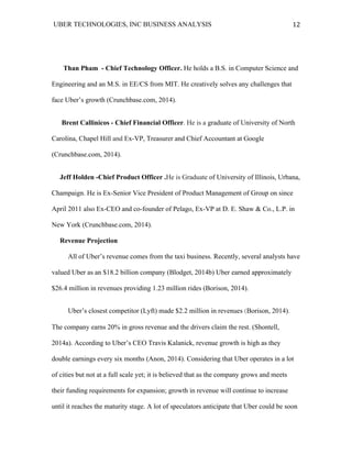 UBER TECHNOLOGIES, INC BUSINESS ANALYSIS 	
  
	
  
12	
  
Than Pham - Chief Technology Officer. He holds a B.S. in Computer Science and
Engineering and an M.S. in EE/CS from MIT. He creatively solves any challenges that
face Uber’s growth (Crunchbase.com, 2014).
Brent Callinicos - Chief Financial Officer. He is a graduate of University of North
Carolina, Chapel Hill and Ex-VP, Treasurer and Chief Accountant at Google
(Crunchbase.com, 2014).
Jeff Holden -Chief Product Officer .He is Graduate of University of Illinois, Urbana,
Champaign. He is Ex-Senior Vice President of Product Management of Group on since
April 2011 also Ex-CEO and co-founder of Pelago, Ex-VP at D. E. Shaw & Co., L.P. in
New York (Crunchbase.com, 2014).
Revenue Projection
All of Uber’s revenue comes from the taxi business. Recently, several analysts have
valued Uber as an $18.2 billion company (Blodget, 2014b) Uber earned approximately
$26.4 million in revenues providing 1.23 million rides (Borison, 2014).
Uber’s closest competitor (Lyft) made $2.2 million in revenues (Borison, 2014).
The company earns 20% in gross revenue and the drivers claim the rest. (Shontell,
2014a). According to Uber’s CEO Travis Kalanick, revenue growth is high as they
double earnings every six months (Anon, 2014). Considering that Uber operates in a lot
of cities but not at a full scale yet; it is believed that as the company grows and meets
their funding requirements for expansion; growth in revenue will continue to increase
until it reaches the maturity stage. A lot of speculators anticipate that Uber could be soon
 