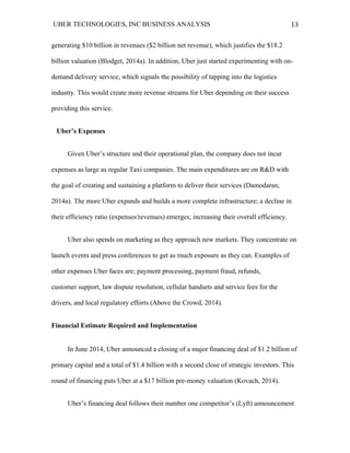 UBER TECHNOLOGIES, INC BUSINESS ANALYSIS 	
  
	
  
13	
  
generating $10 billion in revenues ($2 billion net revenue), which justifies the $18.2
billion valuation (Blodget, 2014a). In addition, Uber just started experimenting with on-
demand delivery service, which signals the possibility of tapping into the logistics
industry. This would create more revenue streams for Uber depending on their success
providing this service.
Uber’s Expenses
Given Uber’s structure and their operational plan, the company does not incur
expenses as large as regular Taxi companies. The main expenditures are on R&D with
the goal of creating and sustaining a platform to deliver their services (Damodaran,
2014a). The more Uber expands and builds a more complete infrastructure; a decline in
their efficiency ratio (expenses/revenues) emerges; increasing their overall efficiency.
Uber also spends on marketing as they approach new markets. They concentrate on
launch events and press conferences to get as much exposure as they can. Examples of
other expenses Uber faces are; payment processing, payment fraud, refunds,
customer support, law dispute resolution, cellular handsets and service fees for the
drivers, and local regulatory efforts (Above the Crowd, 2014).
Financial Estimate Required and Implementation
In June 2014, Uber announced a closing of a major financing deal of $1.2 billion of
primary capital and a total of $1.4 billion with a second close of strategic investors. This
round of financing puts Uber at a $17 billion pre-money valuation (Kovach, 2014).
Uber’s financing deal follows their number one competitor’s (Lyft) announcement
 