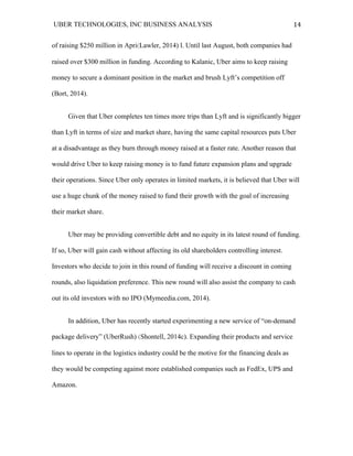 UBER TECHNOLOGIES, INC BUSINESS ANALYSIS 	
  
	
  
14	
  
of raising $250 million in Apri(Lawler, 2014) l. Until last August, both companies had
raised over $300 million in funding. According to Kalanic, Uber aims to keep raising
money to secure a dominant position in the market and brush Lyft’s competition off
(Bort, 2014).
Given that Uber completes ten times more trips than Lyft and is significantly bigger
than Lyft in terms of size and market share, having the same capital resources puts Uber
at a disadvantage as they burn through money raised at a faster rate. Another reason that
would drive Uber to keep raising money is to fund future expansion plans and upgrade
their operations. Since Uber only operates in limited markets, it is believed that Uber will
use a huge chunk of the money raised to fund their growth with the goal of increasing
their market share.
Uber may be providing convertible debt and no equity in its latest round of funding.
If so, Uber will gain cash without affecting its old shareholders controlling interest.
Investors who decide to join in this round of funding will receive a discount in coming
rounds, also liquidation preference. This new round will also assist the company to cash
out its old investors with no IPO (Mymeedia.com, 2014).
In addition, Uber has recently started experimenting a new service of “on-demand
package delivery” (UberRush) (Shontell, 2014c). Expanding their products and service
lines to operate in the logistics industry could be the motive for the financing deals as
they would be competing against more established companies such as FedEx, UPS and
Amazon.
 