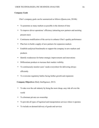 UBER TECHNOLOGIES, INC BUSINESS ANALYSIS 	
  
	
  
16	
  
Company Goals
Uber’s company goals can be summarized as follows (Quora.com, 2014b):
• To penetrate as many markets as possible in the shortest of time
• To improve driver operations’ efficiency (attracting new partners and assisting
present ones)
• Continuous modification of the service to enhance Uber’s quality performance
• Plan how to build a supply of new partners for expansion markets
• Establish analytical benchmarks to support the company in new markets and
products
• Identify weaknesses for better strategic improvements and innovations
• Differentiate products to increase their market visibility
• To continuously monitor users’ needs everywhere for delivering always
efficiently
• To overcome regulatory battles facing further growth and expansion
Company Objectives (Daily Intelligencer, 2013)
• To take over the cab industry by being the most cheap, easy ride all over the
world
• To eliminate private car ownership
• To provide all types of logistical and transportation services where it operates
• To include on demand delivery of goods and services
 