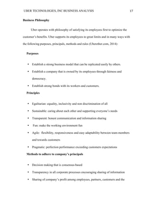 UBER TECHNOLOGIES, INC BUSINESS ANALYSIS 	
  
	
  
17	
  
Business Philosophy
Uber operates with philosophy of satisfying its employees first to optimize the
customer’s benefits. Uber supports its employees to great limits and in many ways with
the following purposes, principals, methods and rules (Uberether.com, 2014):
Purposes
• Establish a strong business model that can be replicated easily by others.
• Establish a company that is owned by its employees through fairness and
democracy.
• Establish strong bonds with its workers and customers.
Principles
• Egalitarian: equality, inclusivity and non discrimination of all
• Sustainable: caring about each other and supporting everyone’s needs
• Transparent: honest communication and information sharing
• Fun: make the working environment fun
• Agile: flexibility, responsiveness and easy adaptability between team members
and towards customers
• Pragmatic: perfection performance exceeding customers expectations
Methods to adhere to company’s principals
• Decision making that is consensus-based
• Transparency in all corporate processes encouraging sharing of information
• Sharing of company’s profit among employees, partners, customers and the
 
