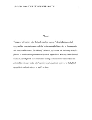 UBER TECHNOLOGIES, INC BUSINESS ANALYSIS 	
  
	
  
2	
  
Abstract
This paper will explore Uber Technologies, Inc. company’s detailed analysis of all
aspects of the organization as regards the business model of its service in the ridesharing
and transportation market, the company’s structure, operational and marketing strategies
pursued as well as challenges and future potential opportunities. Building on its available
financials, recent growth and some market findings, conclusions for stakeholders and
potential investors are made. Uber’s controversial valuation is reviewed in the light of
current information in attempt to justify or deny.
 