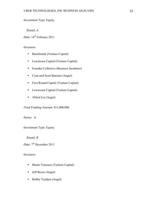 UBER TECHNOLOGIES, INC BUSINESS ANALYSIS 	
  
	
  
22	
  
-Investment Type: Equity
Round: A
-Date: 14th
February 2011
-Investors:
• Benchmark (Venture Capital)
• Lowercase Capital (Venture Capital)
• Founder Collective (Business Incubator)
• Cyan and Scott Banister (Angel)
• First Round Capital (Venture Capital)
• Lowercase Capital (Venture Capital)
• Alfred Lin (Angel)
-Total Funding Amount: $11,000,000
-Series: A
-Investment Type: Equity
Round: B
-Date: 7th
December 2011
-Investors:
• Menlo Ventures (Venture Capital)
• Jeff Bezos (Angel)
• Bobby Yazdani (Angel)
 