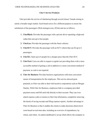 UBER TECHNOLOGIES, INC BUSINESS ANALYSIS 	
  
	
  
25	
  
Uber’s Service Products
Uber provides the service of ridesharing through several classes’ brands aiming to
satisfy a broader target market. Each brand serves for a different purpose to ensure the
satisfaction of the passengers (Web-strategist.com, 2014a) and are as follows;
1) UberBlack: Provides the passenger with a private driver operating a high-end
sedan that seat up to four people.
2) UberLux: Provides the passenger with the finest vehicles.
3) UberSUV: Provides the passenger with an SUV vehicle that can fit up to 6
passengers.
4) UberXL: Seats up to 6 people for a cheaper price than the Uber SUV.
5) UberTaxi: Users are able to request a regular taxi providing them with a more
accessible method of getting a cab in addition to a more convenient method of
payment, as cash is not required.
6) Uber for Business: Provides business organizations with more convenient
means of transportation for the employees. This service showed great
potential, as Uber was able to deal with lucrative corporations such as Morgan
Stanley. With Uber for Business, employees link to a company-provided
payment source and bill each ride directly to their account. They can even
attach expense codes or memos to their trip information, completely removing
the hassle of saving receipts and filing expense reports. Another advantage to
Uber for Business is that it enables the clients to make decisions about travel
costs based on real-time data, including an overview of expenditures, by
whom, and where. An admin dashboard is set up which allows the company to
 