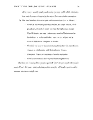 UBER TECHNOLOGIES, INC BUSINESS ANALYSIS 	
  
	
  
26	
  
add or remove specific employees from the payment profile which eliminates
time wasted on approving or rejecting a specific transportation transaction.
7) Also uber launched short-term upon market demand services as follows:
• UberPOP was recently launched in Paris, this offers smaller, lower-
priced cars, which look nearly like ride-sharing business models
• Uber Helicopter was used Last summer, wealthy Manhattans who
loathe hours in traffic could take a town car to a helipad and be
whisked away to the Hamptons in minutes
• Uberboat was used by Customers riding ferries between many Boston
wharves in collaboration with Boston Harbor Cruises.
• Uber pool: Drivers pick up riders of similar destination
• Uber ice-cream trucks delivery to different neighborhood
Uber does not own any of the vehicles operated. Uber’s drivers are all independent
agents. Uber’s drivers are independent agents that are either self-employed, or work for
someone who owns multiple cars.
 