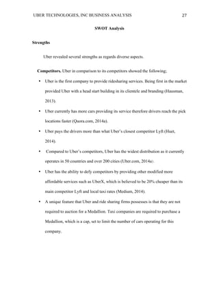 UBER TECHNOLOGIES, INC BUSINESS ANALYSIS 	
  
	
  
27	
  
SWOT Analysis
Strengths
Uber revealed several strengths as regards diverse aspects.
Competitors. Uber in comparison to its competitors showed the following;
• Uber is the first company to provide ridesharing services. Being first in the market
provided Uber with a head start building in its clientele and branding (Hausman,
2013).
• Uber currently has more cars providing its service therefore drivers reach the pick
locations faster (Quora.com, 2014a).
• Uber pays the drivers more than what Uber’s closest competitor Lyft (Huet,
2014).
• Compared to Uber’s competitors, Uber has the widest distribution as it currently
operates in 50 countries and over 200 cities (Uber.com, 2014a).
• Uber has the ability to defy competitors by providing other modified more
affordable services such as UberX, which is believed to be 20% cheaper than its
main competitor Lyft and local taxi rates (Medium, 2014).
• A unique feature that Uber and ride sharing firms possesses is that they are not
required to auction for a Medallion. Taxi companies are required to purchase a
Medallion, which is a cap, set to limit the number of cars operating for this
company.
 