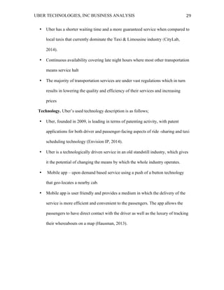 UBER TECHNOLOGIES, INC BUSINESS ANALYSIS 	
  
	
  
29	
  
• Uber has a shorter waiting time and a more guaranteed service when compared to
local taxis that currently dominate the Taxi & Limousine industry (CityLab,
2014).
• Continuous availability covering late night hours where most other transportation
means service halt
• The majority of transportation services are under vast regulations which in turn
results in lowering the quality and efficiency of their services and increasing
prices
Technology. Uber’s used technology description is as follows;
• Uber, founded in 2009, is leading in terms of patenting activity, with patent
applications for both driver and passenger-facing aspects of ride -sharing and taxi
scheduling technology (Envision IP, 2014).
• Uber is a technologically driven service in an old standstill industry, which gives
it the potential of changing the means by which the whole industry operates.
• Mobile app – upon demand based service using a push of a button technology
that geo-locates a nearby cab.
• Mobile app is user friendly and provides a medium in which the delivery of the
service is more efficient and convenient to the passengers. The app allows the
passengers to have direct contact with the driver as well as the luxury of tracking
their whereabouts on a map (Hausman, 2013).
 
