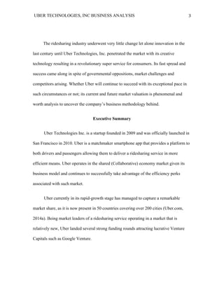 UBER TECHNOLOGIES, INC BUSINESS ANALYSIS 	
  
	
  
3	
  
The ridesharing industry underwent very little change let alone innovation in the
last century until Uber Technologies, Inc. penetrated the market with its creative
technology resulting in a revolutionary super service for consumers. Its fast spread and
success came along in spite of governmental oppositions, market challenges and
competitors arising. Whether Uber will continue to succeed with its exceptional pace in
such circumstances or not; its current and future market valuation is phenomenal and
worth analysis to uncover the company’s business methodology behind.
Executive Summary
Uber Technologies Inc. is a startup founded in 2009 and was officially launched in
San Francisco in 2010. Uber is a matchmaker smartphone app that provides a platform to
both drivers and passengers allowing them to deliver a ridesharing service in more
efficient means. Uber operates in the shared (Collaborative) economy market given its
business model and continues to successfully take advantage of the efficiency perks
associated with such market.
Uber currently in its rapid-growth stage has managed to capture a remarkable
market share, as it is now present in 50 countries covering over 200 cities (Uber.com,
2014a). Being market leaders of a ridesharing service operating in a market that is
relatively new, Uber landed several strong funding rounds attracting lucrative Venture
Capitals such as Google Venture.
 