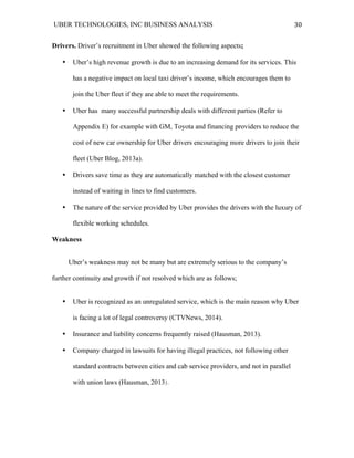 UBER TECHNOLOGIES, INC BUSINESS ANALYSIS 	
  
	
  
30	
  
Drivers. Driver’s recruitment in Uber showed the following aspects;
• Uber’s high revenue growth is due to an increasing demand for its services. This
has a negative impact on local taxi driver’s income, which encourages them to
join the Uber fleet if they are able to meet the requirements.
• Uber has many successful partnership deals with different parties (Refer to
Appendix E) for example with GM, Toyota and financing providers to reduce the
cost of new car ownership for Uber drivers encouraging more drivers to join their
fleet (Uber Blog, 2013a).
• Drivers save time as they are automatically matched with the closest customer
instead of waiting in lines to find customers.
• The nature of the service provided by Uber provides the drivers with the luxury of
flexible working schedules.
Weakness
Uber’s weakness may not be many but are extremely serious to the company’s
further continuity and growth if not resolved which are as follows;
• Uber is recognized as an unregulated service, which is the main reason why Uber
is facing a lot of legal controversy (CTVNews, 2014).
• Insurance and liability concerns frequently raised (Hausman, 2013).
• Company charged in lawsuits for having illegal practices, not following other
standard contracts between cities and cab service providers, and not in parallel
with union laws (Hausman, 2013).
 