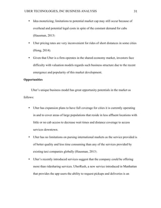 UBER TECHNOLOGIES, INC BUSINESS ANALYSIS 	
  
	
  
31	
  
• Idea monetizing; limitations to potential market cap may still occur because of
overhead and potential legal costs in spite of the constant demand for cabs
(Hausman, 2013)
• Uber pricing rates are very inconvenient for rides of short distances in some cities
(Hong, 2014).
• Given that Uber is a firm operates in the shared economy market, investors face
difficulty with valuation models regards such business structure due to the recent
emergence and popularity of this market development.
Opportunities
Uber’s unique business model has great opportunity potentials in the market as
follows:
• Uber has expansion plans to have full coverage for cities it is currently operating
in and to cover areas of large populations that reside in less affluent locations with
little or no cab access to decrease wait times and distance coverage to access
services downtown.
• Uber has no limitations on pursing international markets as the service provided is
of better quality and less time consuming than any of the services provided by
existing taxi companies globally (Hausman, 2013).
• Uber’s recently introduced services suggest that the company could be offering
more than ridesharing services. UberRush, a new service introduced in Manhattan
that provides the app users the ability to request pickups and deliveries is an
 
