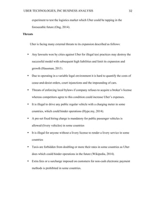 UBER TECHNOLOGIES, INC BUSINESS ANALYSIS 	
  
	
  
32	
  
experiment to test the logistics market which Uber could be tapping in the
foreseeable future (Ong, 2014).
Threats
Uber is facing many external threats to its expansion described as follows:
• Any lawsuits won by cities against Uber for illegal taxi practices may destroy the
successful model with subsequent high liabilities and limit its expansion and
growth (Hausman, 2013).
• Due to operating in a variable legal environment it is hard to quantify the costs of
cease-and-desist orders, court injunctions and the impounding of cars.
• Threats of enforcing local bylaws if company refuses to acquire a broker’s license
whereas competitors agree to this condition could increase Uber’s expenses.
• It is illegal to drive any public regular vehicle with a charging meter in some
countries, which could hinder operations (Hype.my, 2014).
• A pre-set fixed hiring charge is mandatory for public passenger vehicles is
allowed (livery vehicles) in some countries
• It is illegal for anyone without a livery license to render a livery service in some
countries
• Taxis are forbidden from doubling or more their rates in some countries as Uber
does which could hinder operations in the future (Wikipedia, 2014).
• Extra fees or a surcharge imposed on customers for non-cash electronic payment
methods is prohibited in some countries.
 