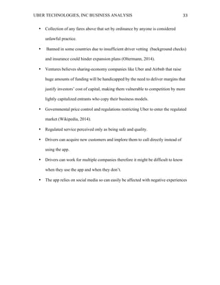 UBER TECHNOLOGIES, INC BUSINESS ANALYSIS 	
  
	
  
33	
  
• Collection of any fares above that set by ordinance by anyone is considered
unlawful practice.
• Banned in some countries due to insufficient driver vetting (background checks)
and insurance could hinder expansion plans (Oltermann, 2014).
• Ventures believes sharing-economy companies like Uber and Airbnb that raise
huge amounts of funding will be handicapped by the need to deliver margins that
justify investors’ cost of capital, making them vulnerable to competition by more
lightly capitalized entrants who copy their business models.
• Governmental price control and regulations restricting Uber to enter the regulated
market (Wikipedia, 2014).
• Regulated service perceived only as being safe and quality.
• Drivers can acquire new customers and implore them to call directly instead of
using the app.
• Drivers can work for multiple companies therefore it might be difficult to know
when they use the app and when they don’t.
• The app relies on social media so can easily be affected with negative experiences
 