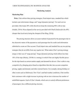 UBER TECHNOLOGIES, INC BUSINESS ANALYSIS 	
  
	
  
34	
  
Marketing Analysis
Marketing Plan
Price. Uber utilizes three pricing strategies; fixed airport rates, standard fees which
include a per mile/minute charge, and “surge (dynamic) pricing”. For each service
provided, Uber keeps 20% while the drivers keep the remaining 80% with no tips
(Iredale, 2014). Prices depend on the service provided with UberX (believed to be 40%
cheaper than local taxis) being the cheapest (Uber Blog, 2014j).
The pricing structure allows an easier method of payment by the passengers due to
the electronic nature of the payment as each passenger has his credit card information
submitted to create an Uber account. Fixed airport rates and standard fees are two pricing
strategies that do not differ from any regular taxi. What makes Uber’s pricing strategy
unique is their use of “surge pricing”. Surge (dynamic) pricing which affects less than
10% of the trips (Dickey, 2014b) is a strategy in which Uber sets highly flexible prices
for the trips based on current market supply and demand for drivers. Uber is able to stay
competitive by changing prices based on algorithms that take into account competitor
pricing, supply and demand, and other external factors. For example, during holidays or
other events such as Halloween, New Year’s and bad weather conditions, Uber notifies
their customers with a slight increase in pricing with an aim to decrease the number of
unfulfilled requests. Each of Uber’s brands, which serve to satisfy different preferences
of passengers, has a different pricing structure.
 