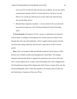 UBER TECHNOLOGIES, INC BUSINESS ANALYSIS 	
  
	
  
37	
  
receive an ETA on when the truck will show up. In addition, the user has a direct
communication channel with the ice-cream truck driver. The driver can only
deliver 5 ice- creams per order but users can also order more when the truck
arrives (Uber Blog, 2013c).
• Mariachi band, margaritas, & piñatas: A service similar to the ice-cream truck
but instead provided users with “On-Demand Mariachi Fiestas”(Uber Blog,
2012).
C) Word of mouth. The majority of Uber’s success is contributed to its customer’s
word of mouth. According to CEO Kalanick 95% of Uber riders have heard of Uber
through other Uber users (GrowthHackers, 2014). Coupled with the launch events the
word of mouth strategy utilized by Uber has been a major driver in Uber’s revenue
growth.
Place. Uber was founded in 2009 and officially launched in San Francisco in 2010,
however now available in urban areas throughout the United States. The company
expanded internationally( Refer to Appendix H) operating in cities such as Paris (Dec
2011), Toronto (March 2012) , London ( July 2012),Sydney (Nov 2012), Singapore(Jan
2013),South Korea (August 2013), Beijing (July 2014), Warsaw (August 2014), and Rio
de Janeiro(Wikipedia, 2014). Today Uber operates in 50 countries and over 200 cities
and further plans of expansion (Uber.com, 2014a).
 