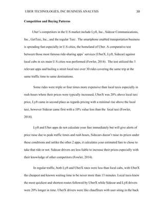 UBER TECHNOLOGIES, INC BUSINESS ANALYSIS 	
  
	
  
38	
  
Competition and Buying Patterns
Uber’s competitors in the U.S market include Lyft, Inc., Sidecar Communications,
Inc., GetTaxi, Inc., and the regular Taxi . The smartphone enabled transportation business
is spreading fast especially in U.S cities, the homeland of Uber. A comparative test
between those most famous ride-sharing apps’ services (UberX, Lyft, Sidecar) against
local cabs in six main U.S cities was performed (Fowler, 2014). The test utilized the 3
relevant apps and hailing a street local taxi over 30 rides covering the same trip at the
same traffic time to same destinations.
Some rides were triple or four times more expensive than local taxis especially in
rush hours where their prices were typically increased; UberX was 20% above local taxi
price, Lyft came in second place as regards pricing with a minimal rise above the local
taxi, however Sidecar came first with a 10% value less than the local taxi (Fowler,
2014).
Lyft and Uber apps do not calculate your fare immediately but will give alerts of
price raise due to peak traffic times and rush hours, Sidecars doesn’t raise its prices under
these conditions and unlike the other 2 apps, it calculates your estimated fare to chose to
take that ride or not. Sidecar drivers are less liable to increase their prices especially with
their knowledge of other competitors (Fowler, 2014).
In regular traffic, both Lyft and UberX rates were less than local cabs, with UberX
the cheapest and known waiting time to be never more than 13 minutes. Local taxis knew
the most quickest and shortest routes followed by UberX while Sidecar and Lyft drivers
were 20% longer in time. UberX drivers were like chauffeurs with user siting in the back
 