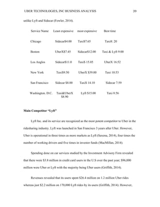 UBER TECHNOLOGIES, INC BUSINESS ANALYSIS 	
  
	
  
39	
  
unlike Lyft and Sidecar (Fowler, 2014).
Service Name Least expensive most expensive Best time
Chicago Sidecar$4.00 Taxi$7.65 Taxi8: 20
Boston UberX$7.45 Sidecar$12.00 Taxi & Lyft 9:00
Los Anglos Sidecar$11.0 Taxi$ 15.05 UberX 16:52
New York Taxi$9.50 UberX $39.00 Taxi 10:53
San Francisco Sidecar $8.00 Taxi$ 14.10 Sidecar 7:59
Washington. D.C. Taxi&UberX Lyft $15.00 Taxi 8:56
$8.90
Main Competitor “Lyft”
Lyft Inc. and its service are recognized as the most potent competitor to Uber in the
ridesharing industry. Lyft was launched in San Francisco 3 years after Uber. However,
Uber is operational in three times as more markets as Lyft (Saxena, 2014), four times the
number of working drivers and five times in investor funds (MacMillan, 2014).
Spending done on car services studied by the Investment Advisory Firm revealed
that there were $3.8 million in credit card users in the U.S over the past year; $96,000
million were Uber or Lyft with the majority being Uber users (Griffith, 2014).
Revenues revealed that its users spent $26.4 million on 1.2 million Uber rides
whereas just $2.2 million on 170,000 Lyft rides by its users (Griffith, 2014). However,
 