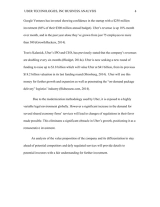UBER TECHNOLOGIES, INC BUSINESS ANALYSIS 	
  
	
  
4	
  
Google Ventures has invested showing confidence in the startup with a $258 million
investment (86% of their $300 million annual budget). Uber’s revenue is up 18% month
over month, and in the past year alone they’ve grown from just 75 employees to more
than 300 (GrowthHackers, 2014).
Travis Kalanick, Uber’s IPO and CEO, has previously stated that the company’s revenues
are doubling every six months (Blodget, 2014a). Uber is now seeking a new round of
funding to raise up to $1.8 billion which will value Uber at $41 billion, from its previous
$18.2 billion valuation in its last funding round (Mossberg, 2014). Uber will use this
money for further growth and expansion as well as penetrating the “on-demand package
delivery” logistics’ industry (Bidnessetc.com, 2014).
Due to the modernization methodology used by Uber, it is exposed to a highly
variable legal environment globally. However a significant increase in the demand for
several shared economy firms’ services will lead to changes of regulations in their favor
made possible. This eliminates a significant obstacle in Uber’s growth, positioning it as a
remunerative investment.
An analysis of the value proposition of the company and its differentiation to stay
ahead of potential competitors and defy regulated services will provide details to
potential investors with a fair understanding for further investment.
 