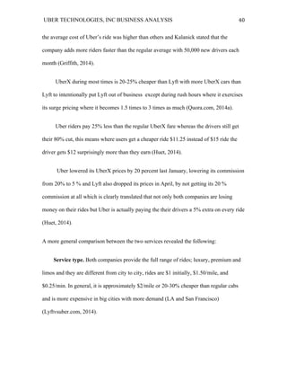UBER TECHNOLOGIES, INC BUSINESS ANALYSIS 	
  
	
  
40	
  
the average cost of Uber’s ride was higher than others and Kalanick stated that the
company adds more riders faster than the regular average with 50,000 new drivers each
month (Griffith, 2014).
UberX during most times is 20-25% cheaper than Lyft with more UberX cars than
Lyft to intentionally put Lyft out of business except during rush hours where it exercises
its surge pricing where it becomes 1.5 times to 3 times as much (Quora.com, 2014a).
Uber riders pay 25% less than the regular UberX fare whereas the drivers still get
their 80% cut, this means where users get a cheaper ride $11.25 instead of $15 ride the
driver gets $12 surprisingly more than they earn (Huet, 2014).
Uber lowered its UberX prices by 20 percent last January, lowering its commission
from 20% to 5 % and Lyft also dropped its prices in April, by not getting its 20 %
commission at all which is clearly translated that not only both companies are losing
money on their rides but Uber is actually paying the their drivers a 5% extra on every ride
(Huet, 2014).
A more general comparison between the two services revealed the following:
Service type. Both companies provide the full range of rides; luxury, premium and
limos and they are different from city to city, rides are $1 initially, $1.50/mile, and
$0.25/min. In general, it is approximately $2/mile or 20-30% cheaper than regular cabs
and is more expensive in big cities with more demand (LA and San Francisco)
(Lyftvsuber.com, 2014).
 