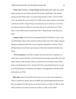 UBER TECHNOLOGIES, INC BUSINESS ANALYSIS 	
  
	
  
41	
  
“Prime Time” in Lyft vs. “Surge Pricing” in Uber cost.In peak traffic times and in
certain locations the cost of both Lyft and Uber increases significantly. This dynamic
pricing is termed “Prime Time” in Lyft and “Surge pricing” in Uber. For Lyft, "Prime
Time" can increase the cost of a ride by 25 to 200% and is clearly evident to users before
a ride however Uber’s "Surge Pricing" can increase the cost of a ride up to 7 to 8 times
were observed and more difficult to note before the ride. In conclusion Lyft’s "Prime
Time" is more efficient and convenient than Uber’s "Surge Pricing" (Lyftvsuber.com,
2014).
Company funds. Lyft to date has raised approximately $330 million in total to value
it at $700 million whereas Uber raised $1.6 million to date with a $18.2 million valuation.
Taking in consideration that Uber is more recognized and popular to investors, Uber is
offering bonuses to Lyft drivers upon sign-ups to their teams instead (Lyftvsuber.com,
2014).
Service experience. Lyft offers a friendly, fun, and social ride in comparison to a
classic back seat ride with Uber. Lyft drivers greet their passengers upon riding with a fist
bump, attaches a pink mustache to their cars and has diverse fun themes such as Harry
Potter Lyft, the Karaoke Lyft, etc. whereas Uber drivers open the back door for you and
are classically dressed. In conclusion Lyft might be more appealing to some than others
(Lyftvsuber.com, 2014).
Ride safety. Both Lyft and Uber drivers must own a car with a recent insurance as
well as a valid driver's license. Drivers are DMV and criminal background checked and
their car inspected. For Uber, drivers are at least 23 and own a 4-door car, 2003 or newer
while Lyft drivers are at least 21 and own a 4-door car, 2001 or newer. Both
 