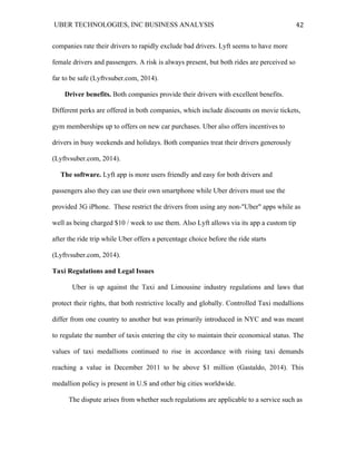 UBER TECHNOLOGIES, INC BUSINESS ANALYSIS 	
  
	
  
42	
  
companies rate their drivers to rapidly exclude bad drivers. Lyft seems to have more
female drivers and passengers. A risk is always present, but both rides are perceived so
far to be safe (Lyftvsuber.com, 2014).
Driver benefits. Both companies provide their drivers with excellent benefits.
Different perks are offered in both companies, which include discounts on movie tickets,
gym memberships up to offers on new car purchases. Uber also offers incentives to
drivers in busy weekends and holidays. Both companies treat their drivers generously
(Lyftvsuber.com, 2014).
The software. Lyft app is more users friendly and easy for both drivers and
passengers also they can use their own smartphone while Uber drivers must use the
provided 3G iPhone. These restrict the drivers from using any non-"Uber" apps while as
well as being charged $10 / week to use them. Also Lyft allows via its app a custom tip
after the ride trip while Uber offers a percentage choice before the ride starts
(Lyftvsuber.com, 2014).
Taxi Regulations and Legal Issues
Uber is up against the Taxi and Limousine industry regulations and laws that
protect their rights, that both restrictive locally and globally. Controlled Taxi medallions
differ from one country to another but was primarily introduced in NYC and was meant
to regulate the number of taxis entering the city to maintain their economical status. The
values of taxi medallions continued to rise in accordance with rising taxi demands
reaching a value in December 2011 to be above $1 million (Gastaldo, 2014). This
medallion policy is present in U.S and other big cities worldwide.
The dispute arises from whether such regulations are applicable to a service such as
 