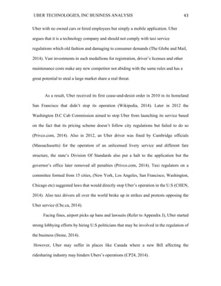 UBER TECHNOLOGIES, INC BUSINESS ANALYSIS 	
  
	
  
43	
  
Uber with no owned cars or hired employees but simply a mobile application. Uber
argues that it is a technology company and should not comply with taxi service
regulations which old fashion and damaging to consumer demands (The Globe and Mail,
2014). Vast investments in such medallions for registration, driver’s licenses and other
maintenance costs make any new competitor not abiding with the same rules and has a
great potential to steal a large market share a real threat.
As a result, Uber received its first cease-and-desist order in 2010 in its homeland
San Francisco that didn’t stop its operation (Wikipedia, 2014). Later in 2012 the
Washington D.C Cab Commission aimed to stop Uber from launching its service based
on the fact that its pricing scheme doesn’t follow city regulations but failed to do so
(Privco.com, 2014). Also in 2012, an Uber driver was fined by Cambridge officials
(Massachusetts) for the operation of an unlicensed livery service and different fare
structure, the state’s Division Of Standards also put a halt to the application but the
governor’s office later removed all penalties (Privco.com, 2014). Taxi regulators on a
committee formed from 15 cities, (New York, Los Angeles, San Francisco, Washington,
Chicago etc) suggested laws that would directly stop Uber’s operation in the U.S (CHEN,
2014). Also taxi drivers all over the world broke up in strikes and protests opposing the
Uber service (Cbc.ca, 2014).
Facing fines, airport picks up bans and lawsuits (Refer to Appendix J), Uber started
strong lobbying efforts by hiring U.S politicians that may be involved in the regulation of
the business (Stone, 2014).
However, Uber may suffer in places like Canada where a new Bill affecting the
ridesharing industry may hinders Ubers’s operations (CP24, 2014).
 