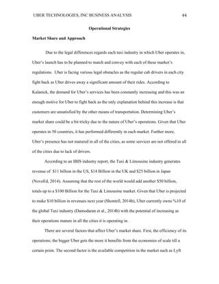 UBER TECHNOLOGIES, INC BUSINESS ANALYSIS 	
  
	
  
44	
  
Operational Strategies
Market Share and Approach
Due to the legal differences regards each taxi industry in which Uber operates in,
Uber’s launch has to be planned to match and convey with each of these market’s
regulations. Uber is facing various legal obstacles as the regular cab drivers in each city
fight back as Uber drives away a significant amount of their rides. According to
Kalanick, the demand for Uber’s services has been constantly increasing and this was an
enough motive for Uber to fight back as the only explanation behind this increase is that
customers are unsatisfied by the other means of transportation. Determining Uber’s
market share could be a bit tricky due to the nature of Uber’s operations. Given that Uber
operates in 50 countries, it has performed differently in each market. Further more,
Uber’s presence has not matured in all of the cities, as some services are not offered in all
of the cities due to lack of drivers.
According to an IBIS industry report, the Taxi & Limousine industry generates
revenue of $11 billion in the US, $14 Billion in the UK and $25 billion in Japan
(NovoEd, 2014). Assuming that the rest of the world would add another $50 billion,
totals up to a $100 Billion for the Taxi & Limousine market. Given that Uber is projected
to make $10 billion in revenues next year (Shontell, 2014b), Uber currently owns %10 of
the global Taxi industry (Damodaran et al., 2014b) with the potential of increasing as
their operations mature in all the cities it is operating in.
There are several factors that affect Uber’s market share. First, the efficiency of its
operations; the bigger Uber gets the more it benefits from the economies of scale till a
certain point. The second factor is the available competition in the market such as Lyft
 