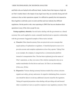 UBER TECHNOLOGIES, INC BUSINESS ANALYSIS 	
  
	
  
45	
  
and Hailo who are backed with sufficient funds. Another factor that imposes a high risk
on Uber’s market share is the impact of any legal issues they are currently facing and will
continue to face as their operations expand. It is difficult to quantify the risk imposed as
these legalities could take years in courts and that each taxi industry has different
regulations. On the positive side, since operating in 2009 Uber has not shutdown their
operations in any of the cities except for one.
Facing regulatory obstacles. Several tactics dealing with the government as a shared
economy firm can be applied to create a mutually beneficial and co-operative relationship
with the government. Suggested examples of these tactics include:
a) Proactive: Most shared economy firms are perceived as new concepts that
require plenty of explanation to regulators. A beneficial proactive move is to
provide accurate and complete explanation on how they operate. Taking Uber
as an example, the company is categorized as a communication platform
instead of a transportation firm. This has been explained given the nature of
Uber’s operations, as they own none of the vehicles running but only act as
market matchmaker for the drivers and users. So Uber is an intermediary
(Uber.com, 2014a).
b) Responsive: Various sharing economy business models face serious concerns
regards user safety, privacy and access. In regard to ridesharing firms, excessive
care should be taken to avoid any additional concerns raised by the regulators.
Taking all required precautions when dealing with providing safe and insured
rides is essential as it acts as a positive response to any regulatory concerns. Uber
 