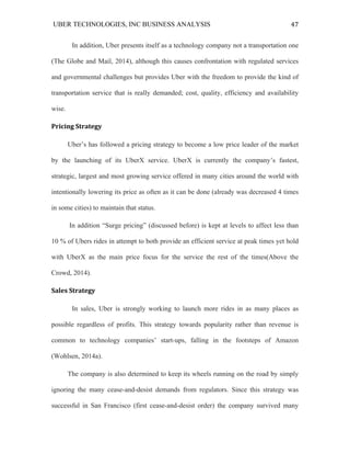 UBER TECHNOLOGIES, INC BUSINESS ANALYSIS 	
  
	
  
47	
  
In addition, Uber presents itself as a technology company not a transportation one
(The Globe and Mail, 2014), although this causes confrontation with regulated services
and governmental challenges but provides Uber with the freedom to provide the kind of
transportation service that is really demanded; cost, quality, efficiency and availability
wise.
Pricing	
  Strategy	
  
Uber’s has followed a pricing strategy to become a low price leader of the market
by the launching of its UberX service. UberX is currently the company’s fastest,
strategic, largest and most growing service offered in many cities around the world with
intentionally lowering its price as often as it can be done (already was decreased 4 times
in some cities) to maintain that status.
In addition “Surge pricing” (discussed before) is kept at levels to affect less than
10 % of Ubers rides in attempt to both provide an efficient service at peak times yet hold
with UberX as the main price focus for the service the rest of the times(Above the
Crowd, 2014).
Sales	
  Strategy	
  	
  
	
   In sales, Uber is strongly working to launch more rides in as many places as
possible regardless of profits. This strategy towards popularity rather than revenue is
common to technology companies’ start-ups, falling in the footsteps of Amazon
(Wohlsen, 2014a).
The company is also determined to keep its wheels running on the road by simply
ignoring the many cease-and-desist demands from regulators. Since this strategy was
successful in San Francisco (first cease-and-desist order) the company survived many
 