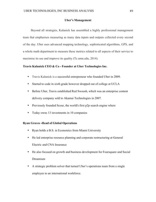 UBER TECHNOLOGIES, INC BUSINESS ANALYSIS 	
  
	
  
49	
  
Uber’s Management
	
  Beyond all strategies, Kalanick has assembled a highly professional management
team that emphasises measuring as many data inputs and outputs collected every second
of the day. Uber uses advanced mapping technology, sophisticated algorithms, GPS, and
a whole math department to measure these metrics related to all aspects of their service to
maximise its use and improve its quality (Tc.umn.edu, 2014).	
  	
  
Travis Kalanick CEO & Co - Founder at Uber Technologies Inc.
• Travis Kalanick is a successful entrepreneur who founded Uber in 2009.
• Started to code in sixth grade however dropped out of college at UCLA
• Before Uber, Travis established Red Swoosh, which was an enterprise content
delivery company sold to Akamai Technologies in 2007.
• Previously founded Scour, the world's first p2p search engine where
• Today owns 13 investments in 10 companies
Ryan Graves -Head of Global Operations
• Ryan holds a B.S. in Economics from Miami University
• He led enterprise resource planning and corporate restructuring at General
Electric and CNA Insurance
• He also focused on growth and business development for Foursquare and Social
Dreamium
• A strategic problem solver that turned Uber’s operations team from a single
employee to an international workforce.
 