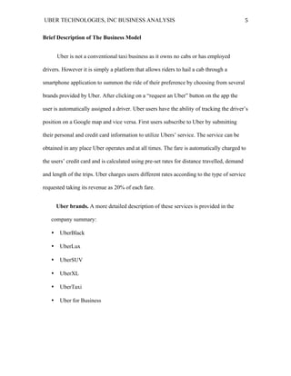 UBER TECHNOLOGIES, INC BUSINESS ANALYSIS 	
  
	
  
5	
  
Brief Description of The Business Model
Uber is not a conventional taxi business as it owns no cabs or has employed
drivers. However it is simply a platform that allows riders to hail a cab through a
smartphone application to summon the ride of their preference by choosing from several
brands provided by Uber. After clicking on a “request an Uber” button on the app the
user is automatically assigned a driver. Uber users have the ability of tracking the driver’s
position on a Google map and vice versa. First users subscribe to Uber by submitting
their personal and credit card information to utilize Ubers’ service. The service can be
obtained in any place Uber operates and at all times. The fare is automatically charged to
the users’ credit card and is calculated using pre-set rates for distance travelled, demand
and length of the trips. Uber charges users different rates according to the type of service
requested taking its revenue as 20% of each fare.
Uber brands. A more detailed description of these services is provided in the
company summary:
• UberBlack
• UberLux
• UberSUV
• UberXL
• UberTaxi
• Uber for Business
 