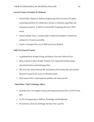 UBER TECHNOLOGIES, INC BUSINESS ANALYSIS 	
  
	
  
50	
  
Garrett Camp Co-Founder & Chairman
• Garrett holds a Masters in Software Engineering at the University of Calgary,
researching interfaces for collaborative systems, evolutionary algorithms and
information retrieval. In 2007 he received MIT Technology Review's TR35
award.
• Garrett founded ‘Expa’, a startup studio working with founders to launch new
products for 10 years successfully.
• Garrett co-founded Uber.com in 2009 with Travis Kalanick
Salle Yoo-General Counsel
• A graduated from Scripps College and Boston University School of Law
• Salle as partner at Davis Wright Tremaine LLP, represented leading energy,
telecommunications and technology firms
• She serves the Asian American Bar Association of the Greater Bay Area and the
Museum Council for the Asian Art Museum boards
• Salle secures Uber’s rapid expansion globally and sustain growth
Than Pham - Chief Technology officer
• He holds a B.S. in Computer Science and Engineering and an M.S. in EE/CS from
MIT
• Ex-VP of Engineering at VMWare, Westbridge and DoubleClick,
• He creatively solves any challenges that face Uber’s growth.
 