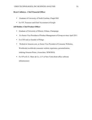 UBER TECHNOLOGIES, INC BUSINESS ANALYSIS 	
  
	
  
51	
  
Brent Callinicos - Chief Financial Officer
• Graduate of University of North Carolina, Chapel Hill
• Ex-VP, Treasurer and Chief Accountant at Google
Jeff Holden -Chief Product Officer
• Graduate of University of Illinois, Urbana, Champaign
• Ex-Senior Vice President of Product Management of Group on since April 2011
• Ex-CEO and co-founder of Pelago
• Worked at Amazon.com, as Senior Vice President of Consumer Websites,
Worldwide (worldwide consumer website experience, personalization,
ordering/Amazon Prime, (Associates, SEM/SEO).
• Ex-VP at D. E. Shaw & Co., L.P. in New York (front office software
infrastructure)
 