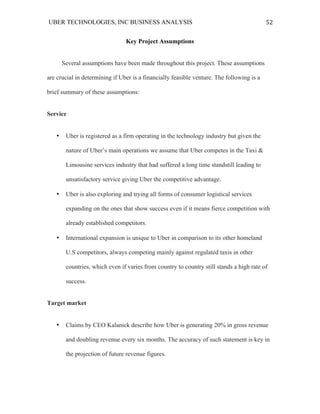 UBER TECHNOLOGIES, INC BUSINESS ANALYSIS 	
  
	
  
52	
  
Key Project Assumptions
Several assumptions have been made throughout this project. These assumptions
are crucial in determining if Uber is a financially feasible venture. The following is a
brief summary of these assumptions:
Service
• Uber is registered as a firm operating in the technology industry but given the
nature of Uber’s main operations we assume that Uber competes in the Taxi &
Limousine services industry that had suffered a long time standstill leading to
unsatisfactory service giving Uber the competitive advantage.
• Uber is also exploring and trying all forms of consumer logistical services
expanding on the ones that show success even if it means fierce competition with
already established competitors.
• International expansion is unique to Uber in comparison to its other homeland
U.S competitors, always competing mainly against regulated taxis in other
countries, which even if varies from country to country still stands a high rate of
success.
Target market
• Claims by CEO Kalanick describe how Uber is generating 20% in gross revenue
and doubling revenue every six months. The accuracy of such statement is key in
the projection of future revenue figures.
 