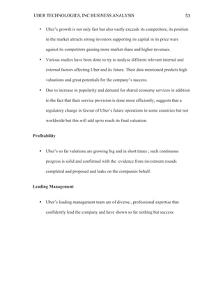 UBER TECHNOLOGIES, INC BUSINESS ANALYSIS 	
  
	
  
53	
  
• Uber’s growth is not only fast but also vastly exceeds its competitors; its position
in the market attracts strong investors supporting its capital in its price wars
against its competitors gaining more market share and higher revenues.
• Various studies have been done to try to analyse different relevant internal and
external factors affecting Uber and its future. Their data mentioned predicts high
valuations and great potentials for the company’s success.
• Due to increase in popularity and demand for shared economy services in addition
to the fact that their service provision is done more efficiently, suggests that a
regulatory change in favour of Uber’s future operations in some countries but not
worldwide but this will add up to reach its final valuation.
Profitability
• Uber’s so far valutions are growing big and in short times ; such continuous
progress is solid and confirmed with the evidence from investment rounds
completed and proposed and leaks on the companies behalf.
Leading Management
• Uber’s leading management team are of diverse , professional expertise that
confidently lead the company and have shown so far nothing but success.
 