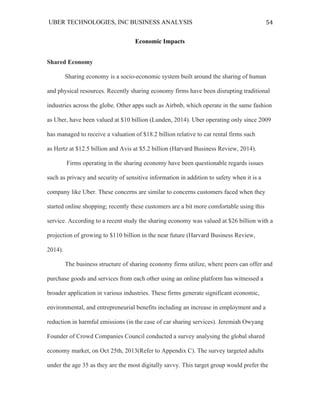UBER TECHNOLOGIES, INC BUSINESS ANALYSIS 	
  
	
  
54	
  
Economic Impacts
Shared Economy
Sharing economy is a socio-economic system built around the sharing of human
and physical resources. Recently sharing economy firms have been disrupting traditional
industries across the globe. Other apps such as Airbnb, which operate in the same fashion
as Uber, have been valued at $10 billion (Lunden, 2014). Uber operating only since 2009
has managed to receive a valuation of $18.2 billion relative to car rental firms such
as Hertz at $12.5 billion and Avis at $5.2 billion (Harvard Business Review, 2014).
Firms operating in the sharing economy have been questionable regards issues
such as privacy and security of sensitive information in addition to safety when it is a
company like Uber. These concerns are similar to concerns customers faced when they
started online shopping; recently these customers are a bit more comfortable using this
service. According to a recent study the sharing economy was valued at $26 billion with a
projection of growing to $110 billion in the near future (Harvard Business Review,
2014).
The business structure of sharing economy firms utilize, where peers can offer and
purchase goods and services from each other using an online platform has witnessed a
broader application in various industries. These firms generate significant economic,
environmental, and entrepreneurial benefits including an increase in employment and a
reduction in harmful emissions (in the case of car sharing services). Jeremiah Owyang
Founder of Crowd Companies Council conducted a survey analysing the global shared
economy market, on Oct 25th, 2013(Refer to Appendix C). The survey targeted adults
under the age 35 as they are the most digitally savvy. This target group would prefer the
 