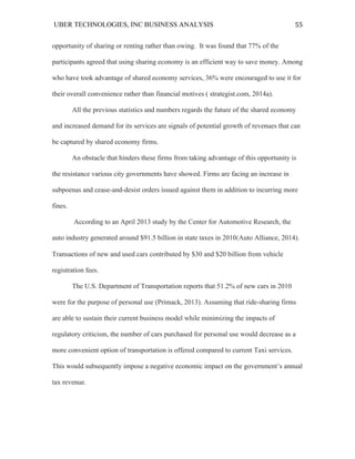 UBER TECHNOLOGIES, INC BUSINESS ANALYSIS 	
  
	
  
55	
  
opportunity of sharing or renting rather than owing. It was found that 77% of the
participants agreed that using sharing economy is an efficient way to save money. Among
who have took advantage of shared economy services, 36% were encouraged to use it for
their overall convenience rather than financial motives ( strategist.com, 2014a).
All the previous statistics and numbers regards the future of the shared economy
and increased demand for its services are signals of potential growth of revenues that can
be captured by shared economy firms.
An obstacle that hinders these firms from taking advantage of this opportunity is
the resistance various city governments have showed. Firms are facing an increase in
subpoenas and cease-and-desist orders issued against them in addition to incurring more
fines.
According to an April 2013 study by the Center for Automotive Research, the
auto industry generated around $91.5 billion in state taxes in 2010(Auto Alliance, 2014).
Transactions of new and used cars contributed by $30 and $20 billion from vehicle
registration fees.
The U.S. Department of Transportation reports that 51.2% of new cars in 2010
were for the purpose of personal use (Primack, 2013). Assuming that ride-sharing firms
are able to sustain their current business model while minimizing the impacts of
regulatory criticism, the number of cars purchased for personal use would decrease as a
more convenient option of transportation is offered compared to current Taxi services.
This would subsequently impose a negative economic impact on the government’s annual
tax revenue.
 
