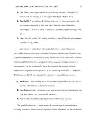 UBER TECHNOLOGIES, INC BUSINESS ANALYSIS 	
  
	
  
57	
  
3) Lyft. Uber’s main competitor offering ride-sharing services. Lyft raised $333
million, with the majority of its funding raised last year (Weber, 2014).
4) TaskRabbit.A web and mobile platform helps users to outsourcing small jobs
and tasks to other people in their area. TaskRabbit has raised $38 million,
including $17.8 million in Series B funding in December 2011 (Siliconangle.com,
2014).
5) Uber. Raised a total of $307 million, including a recent $258 million from Google
Venture (Dickey, 2014a).
A recent survey on the future of shared/collaborative economy future was
executed by the partnership between Crowed Companies; a brand council that help large
corporation explore the collaborative economy and Vision Critical; cloud-based customer
intelligence platform that allows companies to build engaged, secure communities of
customers they can use continuously, across the enterprise, for ongoing, real-time
feedback and insight (Web-strategist.com, 2014). The survey covered 90,112 people the
US, Canada and the UK and targeted three categories of users of shared economy:
1) Re-sharers. Those who buy and/or sell pre-owned goods online, but have not yet
explored other services of the shared economy.
2) Neo-sharers. People, who use the newer generation of sharing sites and apps, like
Etsy, TaskRabbit, Uber, Airbnb and Kick-starter.
3) Non-sharers. People haven’t yet participated in the shared economy.
The results from this survey signal an overall increase in participation in shared
economy. The results provide statistics regard the current demand for the services and the
 