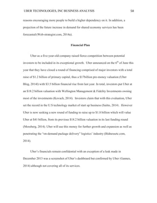 UBER TECHNOLOGIES, INC BUSINESS ANALYSIS 	
  
	
  
58	
  
reasons encouraging more people to build a higher dependency on it. In addition, a
projection of the future increase in demand for shared economy services has been
forecasted (Web-strategist.com, 2014a).
Financial Plan
Uber as a five-year-old company raised fierce competition between potential
investors to be included in its exceptional growth. Uber announced on the 6th
of June this
year that they have closed a round of financing comprised of major investors with a total
raise of $1.2 billion of primary capital, thus a $17billion pre-money valuation (Uber
Blog, 2014l) with $3.5 billion financial rise from last year. In total, investors put Uber at
an $18.2 billion valuation with Wellington Management & Fidelity Investments owning
most of the investments (Kovach, 2014). Investors claim that with this evaluation, Uber
set the record in the U.S technology market of start up business (Saitto, 2014). However
Uber is now seeking a new round of funding to raise up to $1.8 billion which will value
Uber at $41 billion, from its previous $18.2 billion valuation in its last funding round
(Mossberg, 2014). Uber will use this money for further growth and expansion as well as
penetrating the “on-demand package delivery” logistics’ industry (Bidnessetc.com,
2014).
Uber’s financials remain confidential with an exception of a leak made in
December 2013 was a screenshot of Uber’s dashboard but confirmed by Uber (Gannes,
2014) although not covering all of its services.
 