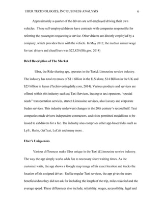 UBER TECHNOLOGIES, INC BUSINESS ANALYSIS 	
  
	
  
6	
  
Approximately a quarter of the drivers are self-employed driving their own
vehicles. These self-employed drivers have contracts with companies responsible for
referring the passengers requesting a service. Other drivers are directly employed by a
company, which provides them with the vehicle. In May 2012, the median annual wage
for taxi drivers and chauffeurs was $22,820 (Bls.gov, 2014)
Brief Description of The Market
Uber, the Ride-sharing app, operates in the Taxi& Limousine service industry.
The industry has total revenues of $11 billion in the U.S alone, $14 Billion in the UK and
$25 billion in Japan (Techinvestingdaily.com, 2014). Various products and services are
offered within this industry such as; Taxi Services, leasing to taxi operators, “special
needs” transportation services, stretch Limousine services, also Luxury and corporate
Sedan services. This industry underwent changes in the 20th century’s second half: Taxi
companies made drivers independent contractors, and cities permitted medallions to be
leased to cabdrivers for a fee. The industry also comprises other app-based rides such as
Lyft , Hailo, GetTaxi, LeCab and many more .
Uber’s Uniqueness
Various differences make Uber unique in the Taxi &Limousine service industry.
The way the app simply works adds fun to necessary short waiting times. As the
customer waits, the app shows a Google map image of his exact location and tracks the
location of his assigned driver. Unlike regular Taxi services, the app gives the users
beneficial data they did not ask for including the length of the trip, miles traveled and the
average speed. These differences also include; reliability, wages, accessibility, legal and
 
