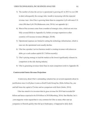 UBER TECHNOLOGIES, INC BUSINESS ANALYSIS 	
  
	
  
61	
  
3) The number of cities the service is operational is growing (61 in 2013 to over 200
to date) subsequently the average rides /month is increasing with the expected
revenue /user. Also Uber is growing faster than its competitor Lyft with more U.S
cities (90) than Lyft (70) (Bidnessetc.com, 2014) ( see appendix fp )
4) Most of the revenues come from a number of strategic cities, which are not even
fully covered (Refer to Appendix G), further coverage expansion to other
countries will increase revenues (Blodget, 2014b).
5) Operational expenses are limited to setting the technology infrastructure, which is
once set, the operational costs usually decline.
6) Uber has a product /service business model is creating revenues with almost no
debts yet a cash cushon capital ($1.2 billion recently).
7) Uber’s pricing strategy to lead the market as the lowest significantly exhausts its
competitors in the ride sharing industry.
8) Uber is generating revenues faster than its main competitors (refer to Appendix B)
Controversial Future Revenue Projections
Controversy about Uber’s outstanding valuation has set several arguments about its
justification since it will place it same as Kraft Foods Group Inc, Delta Airlines Inc, one
and half times the capital of Twitter and no comparison with Hertz (Saitto, 2014).
Uber has stated to its investors that its gross revenue for 2014 had exceeded $4
billion and hence expected to be $10 billion in 2015(Mossberg, 2014). Ilan Mochar, Inc’s
.com magazine writer argued that is very common for Uber as many other start up
companies to flourish quickly then fail up to bankruptcy; it happened to daily deals
 