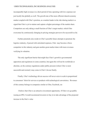 UBER TECHNOLOGIES, INC BUSINESS ANALYSIS 	
  
	
  
63	
  
incomparably high revenues in a short period of time operating with low expenses not
just locally but globally as well. The growth rate of the more efficient shared economy
market coupled with Uber’s position, as a market leader in the ride sharing market is a
signal that Uber is yet to mature and capture a higher percentage of the market share.
Competitors are only taking a small fraction of Uber’s target market, which Uber
overcomes by continuously changing its pricing strategies proven to be successful so far.
Further potentials also reside in Uber’s possible future attempts to penetrate the
logistics industry, if pursed with calculated expenses, Uber may become a fierce
competitor in this industry and gain another great market share with more revenues
verifying its valuation.
The only significant barrier that might face Uber’s growth is governmental
opposition and regulations in some countries, but again this will not be worldwide or
absolute, on the contrary regulations under public pressure (where Uber is most
successful and resisted ) may come in Uber’s favour finally.
Finally, Uber’s technology driven success will never seize to scale in proportional
to consumers’ thirst for services or products with technological convenience. Revenues
of this century belongs to companies similar to Uber, Facebook, etc
I believe that Uber is an attractive investment opportunity. If Uber is to go public
issuing an IPO, I would recommend investors to buy in to take advantage of the projected
increase in the firm’s value
 